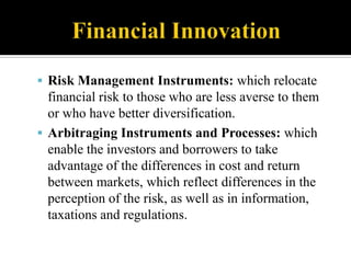  Risk Management Instruments: which relocate

financial risk to those who are less averse to them
or who have better diversification.
 Arbitraging Instruments and Processes: which
enable the investors and borrowers to take
advantage of the differences in cost and return
between markets, which reflect differences in the
perception of the risk, as well as in information,
taxations and regulations.

 