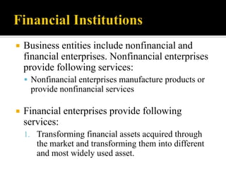 

Business entities include nonfinancial and
financial enterprises. Nonfinancial enterprises
provide following services:
 Nonfinancial enterprises manufacture products or

provide nonfinancial services


Financial enterprises provide following
services:
1. Transforming financial assets acquired through

the market and transforming them into different
and most widely used asset.

 