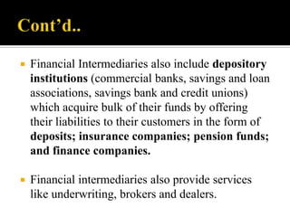 

Financial Intermediaries also include depository
institutions (commercial banks, savings and loan
associations, savings bank and credit unions)
which acquire bulk of their funds by offering
their liabilities to their customers in the form of
deposits; insurance companies; pension funds;
and finance companies.



Financial intermediaries also provide services
like underwriting, brokers and dealers.

 