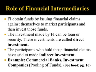 






FI obtain funds by issuing financial claims
against themselves to market participants and
then invest those funds.
The investment made by FI can be loan or
security. These investments are called direct
investment.
The participants who hold those financial claims
have said to made indirect investment.
Example: Commercial Banks, Investment
Companies (Pooling of Funds). (See book pg. 16)

 
