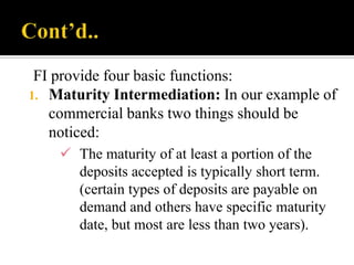 FI provide four basic functions:
1. Maturity Intermediation: In our example of
commercial banks two things should be
noticed:
 The maturity of at least a portion of the
deposits accepted is typically short term.
(certain types of deposits are payable on
demand and others have specific maturity
date, but most are less than two years).

 