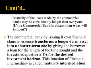 Maturity of the loans made by the commercial
banks may be considerably longer than two years.
(If the Commercial Bank is absent then what will
happen?)


The commercial bank by issuing it own financial
claim in essence transforms a longer-term asset
into a shorter-term one by giving the borrower
a loan for the length of the time sought and the
investor/depositor a FA for the desired
investment horizon. This function of Financial
Intermediary is called maturity intermediation.

 