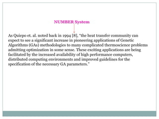 NUMBER System
As Quiepo et. al. noted back in 1994 [8], “the heat transfer community can
expect to see a significant increase in pioneering applications of Genetic
Algorithms (GAs) methodologies to many complicated thermoscience problems
admitting optimization in some sense. These exciting applications are being
facilitated by the increased availability of high performance computers,
distributed computing environments and improved guidelines for the
specification of the necessary GA parameters.”

 