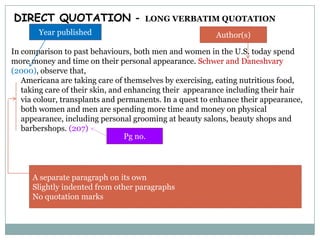 DIRECT QUOTATION -

LONG VERBATIM QUOTATION

Year published

Author(s)

In comparison to past behaviours, both men and women in the U.S. today spend
more money and time on their personal appearance. Schwer and Daneshvary
(2000), observe that,
Americana are taking care of themselves by exercising, eating nutritious food,
taking care of their skin, and enhancing their appearance including their hair
via colour, transplants and permanents. In a quest to enhance their appearance,
both women and men are spending more time and money on physical
appearance, including personal grooming at beauty salons, beauty shops and
barbershops. (207)
Pg no.

A separate paragraph on its own
Slightly indented from other paragraphs
No quotation marks

 
