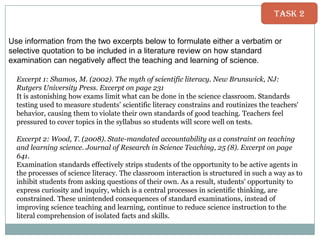 Task 2
Use information from the two excerpts below to formulate either a verbatim or
selective quotation to be included in a literature review on how standard
examination can negatively affect the teaching and learning of science.
Excerpt 1: Shamos, M. (2002). The myth of scientific literacy. New Brunswick, NJ:
Rutgers University Press. Excerpt on page 231
It is astonishing how exams limit what can be done in the science classroom. Standards
testing used to measure students‟ scientific literacy constrains and routinizes the teachers'
behavior, causing them to violate their own standards of good teaching. Teachers feel
pressured to cover topics in the syllabus so students will score well on tests.
Excerpt 2: Wood, T. (2008). State-mandated accountability as a constraint on teaching
and learning science. Journal of Research in Science Teaching, 25 (8). Excerpt on page
641.
Examination standards effectively strips students of the opportunity to be active agents in
the processes of science literacy. The classroom interaction is structured in such a way as to
inhibit students from asking questions of their own. As a result, students' opportunity to
express curiosity and inquiry, which is a central processes in scientific thinking, are
constrained. These unintended consequences of standard examinations, instead of
improving science teaching and learning, continue to reduce science instruction to the
literal comprehension of isolated facts and skills.

 