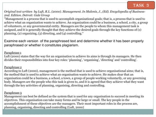 Task 3
Original text written by Luft, R.L. (2000). Management. In Malonis, J., (Ed). Encyclopedia of Business2nd. Edition. Detroit: Gale Group
"Management is a process that is used to accomplish organizational goals; that is, a process that is used to
achieve what an organization wants to achieve. An organization could be a business, a school, a city, a group
of volunteers, or any governmental entity. Managers are the people to whom this management task is
assigned, and it is generally thought that they achieve the desired goals through the key functions of (1)
planning, (2) organizing, (3) directing, and (4) controlling.“

Examine each version of the paraphrased text and determine whether it has been properly
paraphrased or whether it constitutes plagiarism.
Paraphrase 1
Luft (2000) states that the way for an organisation to achieve its aims is through its managers. He then
divides their responsibilities into four key roles: „planning‟, „organising‟, „directing‟ and „controlling‟.

Paraphrase 2
According to Luft (2000), management is the method that is used to achieve organisational aims; that is,
the method that is used to achieve what an organisation wants to achieve. He makes clear that an
organisation could be a business, a school, a town, a group of people working voluntarily, or any governing
body. Managers are the people who this task is given to, and it is agreed that they achieve what they want
through the key activities of planning, organising, directing and controlling.
Paraphrase 3
Management can best be defined as the system that is used for any organisation to succeed in meeting its
objectives. This organisation can take many forms and be large or small. The key people in the
accomplishment of these objectives are the managers. Their most important roles in the process are,
planning, organising, directing and controlling (Luft, 2000)

 