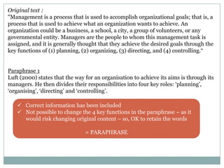 Original text :
"Management is a process that is used to accomplish organizational goals; that is, a
process that is used to achieve what an organization wants to achieve. An
organization could be a business, a school, a city, a group of volunteers, or any
governmental entity. Managers are the people to whom this management task is
assigned, and it is generally thought that they achieve the desired goals through the
key functions of (1) planning, (2) organizing, (3) directing, and (4) controlling.“
Paraphrase 1
Luft (2000) states that the way for an organisation to achieve its aims is through its
managers. He then divides their responsibilities into four key roles: „planning‟,
„organising‟, „directing‟ and „controlling‟.
 Correct information has been included
 Not possible to change the 4 key functions in the paraphrase – as it
would risk changing original content – so, OK to retain the words

= PARAPHRASE

 