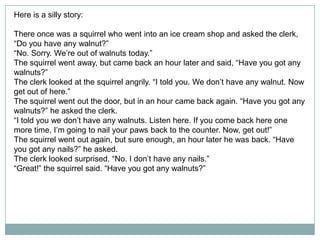 Here is a silly story:
There once was a squirrel who went into an ice cream shop and asked the clerk,
“Do you have any walnut?”
“No. Sorry. We’re out of walnuts today.”
The squirrel went away, but came back an hour later and said, “Have you got any
walnuts?”
The clerk looked at the squirrel angrily. “I told you. We don’t have any walnut. Now
get out of here.”
The squirrel went out the door, but in an hour came back again. “Have you got any
walnuts?” he asked the clerk.
“I told you we don’t have any walnuts. Listen here. If you come back here one
more time, I’m going to nail your paws back to the counter. Now, get out!”
The squirrel went out again, but sure enough, an hour later he was back. “Have
you got any nails?” he asked.
The clerk looked surprised. “No. I don’t have any nails.”
“Great!” the squirrel said. “Have you got any walnuts?”

 