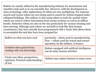 Robots are mainly utilized in the manufacturing industry for monotonous and
repetitive task such as in car-assembly line. However, with the development in
nano-technology, other applications of robots are now multiplying. For instance,
search-and-rescue robots are now being used to search for victims trapped under
collapsed buildings. The military is also using robots as tools for combat where
robots are used to collect information from enemy territory as well as to diffuse
bombs. Domestic robots are also on the rise particularly for vacuum cleaning and
lawn mowing. Although such robots are not built to look like their human
counterparts, they have actually been programmed with a „brain‟ that allows them
to accomplish the task they have been assigned for.
Reflect on what you have read

previously - robots used in manufacturing
Now – robots used for search and rescuer
operation, by the military, in homes

Combine ideas gained from
reading with own knowledge

Robots equipped with artificial intelligence
can do many human activities

Create new ideas, perspectives,
opinions/ Personal understanding
of text

Robots may replace humans in many areas

 