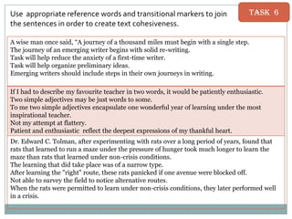 Use appropriate reference words and transitional markers to join
the sentences in order to create text cohesiveness.

Task 6

A wise man once said, “A journey of a thousand miles must begin with a single step.
The journey of an emerging writer begins with solid re-writing.
Task will help reduce the anxiety of a first-time writer.
Task will help organize preliminary ideas.
Emerging writers should include steps in their own journeys in writing.
If I had to describe my favourite teacher in two words, it would be patiently enthusiastic.
Two simple adjectives may be just words to some.
To me two simple adjectives encapsulate one wonderful year of learning under the most
inspirational teacher.
Not my attempt at flattery.
Patient and enthusiastic reflect the deepest expressions of my thankful heart.
Dr. Edward C. Tolman, after experimenting with rats over a long period of years, found that
rats that learned to run a maze under the pressure of hunger took much longer to learn the
maze than rats that learned under non-crisis conditions.
The learning that did take place was of a narrow type.
After learning the "right" route, these rats panicked if one avenue were blocked off.
Not able to survey the field to notice alternative routes.
When the rats were permitted to learn under non-crisis conditions, they later performed well
in a crisis.

 