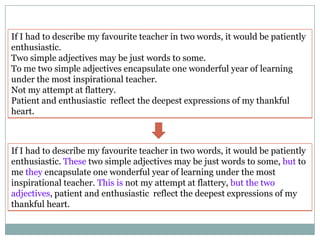 If I had to describe my favourite teacher in two words, it would be patiently
enthusiastic.
Two simple adjectives may be just words to some.
To me two simple adjectives encapsulate one wonderful year of learning
under the most inspirational teacher.
Not my attempt at flattery.
Patient and enthusiastic reflect the deepest expressions of my thankful
heart.

If I had to describe my favourite teacher in two words, it would be patiently
enthusiastic. These two simple adjectives may be just words to some, but to
me they encapsulate one wonderful year of learning under the most
inspirational teacher. This is not my attempt at flattery, but the two
adjectives, patient and enthusiastic reflect the deepest expressions of my
thankful heart.

 