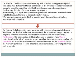 Dr. Edward C. Tolman, after experimenting with rats over a long period of years,
found that rats that learned to run a maze under the pressure of hunger took much
longer to learn the maze than rats that learned under non-crisis conditions.
The learning that did take place was of a narrow type.
After learning the "right" route, these rats panicked if one avenue were blocked off.
Not able to survey the field to notice alternative routes.
When the rats were permitted to learn under non-crisis conditions, they later
performed well in a crisis.

Dr. Edward C. Tolman, after experimenting with rats over a long period of years,
found that rats that learned to run a maze under the pressure of hunger took much
longer to learn the maze than rats that learned under non-crisis conditions.
Furthermore, the learning that did take place was of a narrow type. That is
, after learning the "right" route, these rats panicked if one avenue were blocked off.
They were not able to survey the field to notice alternative routes. However, when
the rats were permitted to learn under non-crisis conditions, they later performed
well in a crisis.

 