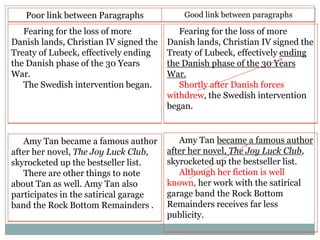 Poor link between Paragraphs

Good link between paragraphs

Fearing for the loss of more
Danish lands, Christian IV signed the
Treaty of Lubeck, effectively ending
the Danish phase of the 30 Years
War.
The Swedish intervention began.

Fearing for the loss of more
Danish lands, Christian IV signed the
Treaty of Lubeck, effectively ending
the Danish phase of the 30 Years
War.
Shortly after Danish forces
withdrew, the Swedish intervention
began.

Amy Tan became a famous author
after her novel, The Joy Luck Club,
skyrocketed up the bestseller list.
There are other things to note
about Tan as well. Amy Tan also
participates in the satirical garage
band the Rock Bottom Remainders .

Amy Tan became a famous author
after her novel, The Joy Luck Club,
skyrocketed up the bestseller list.
Although her fiction is well
known, her work with the satirical
garage band the Rock Bottom
Remainders receives far less
publicity.

 