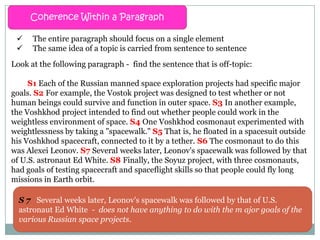 Coherence Within a Paragraph



The entire paragraph should focus on a single element
The same idea of a topic is carried from sentence to sentence

Look at the following paragraph - find the sentence that is off-topic:
S1 Each of the Russian manned space exploration projects had specific major
goals. S2 For example, the Vostok project was designed to test whether or not
human beings could survive and function in outer space. S3 In another example,
the Voshkhod project intended to find out whether people could work in the
weightless environment of space. S4 One Voshkhod cosmonaut experimented with
weightlessness by taking a "spacewalk." S5 That is, he floated in a spacesuit outside
his Voshkhod spacecraft, connected to it by a tether. S6 The cosmonaut to do this
was Alexei Leonov. S7 Several weeks later, Leonov's spacewalk was followed by that
of U.S. astronaut Ed White. S8 Finally, the Soyuz project, with three cosmonauts,
had goals of testing spacecraft and spaceflight skills so that people could fly long
missions in Earth orbit.
S 7 Several weeks later, Leonov's spacewalk was followed by that of U.S.
astronaut Ed White - does not have anything to do with the m ajor goals of the
various Russian space projects.

 