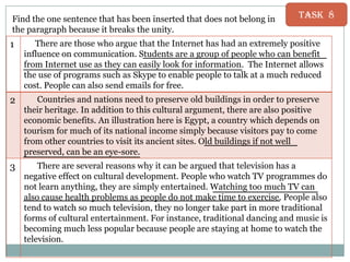 Find the one sentence that has been inserted that does not belong in
the paragraph because it breaks the unity.

Task 8

1

There are those who argue that the Internet has had an extremely positive
influence on communication. Students are a group of people who can benefit
from Internet use as they can easily look for information. The Internet allows
the use of programs such as Skype to enable people to talk at a much reduced
cost. People can also send emails for free.

2

Countries and nations need to preserve old buildings in order to preserve
their heritage. In addition to this cultural argument, there are also positive
economic benefits. An illustration here is Egypt, a country which depends on
tourism for much of its national income simply because visitors pay to come
from other countries to visit its ancient sites. Old buildings if not well
preserved, can be an eye-sore.

3

There are several reasons why it can be argued that television has a
negative effect on cultural development. People who watch TV programmes do
not learn anything, they are simply entertained. Watching too much TV can
also cause health problems as people do not make time to exercise. People also
tend to watch so much television, they no longer take part in more traditional
forms of cultural entertainment. For instance, traditional dancing and music is
becoming much less popular because people are staying at home to watch the
television.

 