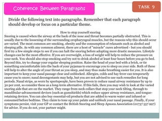 Coherence Between Paragraphs

Task 9

Divide the following text into paragraphs. Remember that each paragraph
should develop or focus on a particular theme.
How to stop yourself snoring
Snoring is caused when the airway at the back of the nose and throat becomes partially obstructed. This is
usually due to the loosening of the surrounding oropharyngeal muscles, but the reasons why this should occur
are varied. The most common are smoking, obesity and the consumption of relaxants such as alcohol and
sleeping pills. As with any common ailment, there are a host of "miracle" cures advertised - but you should
first try a few simple steps to see if you can halt the snoring before adopting more drastic measures. Lifestyle
changes can be the most effective. If you are overweight, a loss of weight will help to reduce the pressure on
your neck. You should also stop smoking and try not to drink alcohol at least four hours before you go to bed.
Beyond this, try to change your regular sleeping position. Raise the head of your bed with a brick, or tie
something uncomfortable into the back of your pyjamas to encourage you to sleep on your side. Both of these
will help to alter the angle of your throat as you sleep, and may thus make breathing easier for you. It is also
important to keep your nasal passage clear and unblocked. Allergies, colds and hay fever can temporarily
cause you to snore; nasal decongestants may help, but you are not advised to use such remedies for long
periods. Nasal strips, as worn by sportspeople, have been proven to reduce nasal airway resistance by up to
30 per cent, so consider these as a long-term alternative. If this fails, then you may wish to look at the varied
snoring aids that are on the market. They range from neck collars that stop your neck tilting, through to
mandibular-advancement devices (such as gumshields) which reduce upper airway resistance, and tongueretaining devices. You can also buy essential-oil products that are added to warm water and infused or
consumed before bedtime. They claim to tone up your palate and unblock your nasal passage. Finally, if your
symptoms persist, visit your GP or contact the British Snoring and Sleep Apnoea Association (01737 557 997)
for advice. If you do not, your partner might.

 