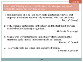 Task 11

React to the following excerpts critically. Then, formulate your argument in
writing. The first one has been done for you.

1 Findings based on a 32 item likert scale questionnaire reveal that
property developers are primarily concerned with land use issues.
Bard, C. (2005)
2 Fifty students participated in the study, and the fact that 80% were
satisfied with e-learning is significant.
Richards, M. (2009)
3 Clients who were interviewed immediately after completing the
treatment cycle showed improvements in self esteem.
Kramer, C. (2007)

4

Married people live longer than unmarried people.
Longley, B. (2004)

59

 