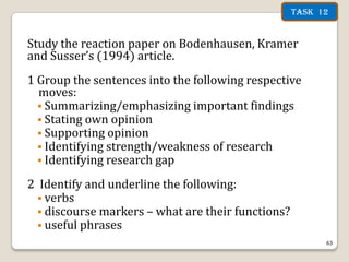 Task 12

Study the reaction paper on Bodenhausen, Kramer
and Susser’s (1994) article.
1 Group the sentences into the following respective
moves:
 Summarizing/emphasizing important findings
 Stating own opinion
 Supporting opinion
 Identifying strength/weakness of research
 Identifying research gap
2 Identify and underline the following:
 verbs
 discourse markers – what are their functions?
 useful phrases
63

 