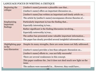 LANGUAGE FOCUS IN WRITING A CRITIQUE
Beginning the
critique

[Author‟s name] presents a plausible case that…
[Author‟s name] offers an important discussion on…
[Author‟s name] has written an important and timely article on…
The article by [author‟s name] encompasses diverse theories of…

Emphasizing
important
findings

Particularly important is/was the finding that…
Especially interesting is/was…
Rather significant is the finding/discussion involving…
Especially noteworthy is/was…
The author has presented some valuable important information…
The paper has clearly provided several insightful information on…

Highlighting gaps
in the
text/discussion

Despite its many strengths, there are some issues not fully addressed.
[Author‟s name] provides a less than adequate discussion on…
[Author‟s name] efforts to…was not fully successful

There are several weaknesses in this concept.
This paper confirms the…but it does not shed much new light on the
issue.
The authors were successful in… However, they could have…
68

 