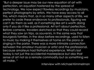 “But a deeper issue may be our new equation of art with
perfection, an equation hastened by the spread of
technology. We now expect flawless recordings by musicians,
perfect photographs by artists. We have easy access to all
this, which means that, as in so many other aspects of life, we
prefer to cede these endeavors to professionals, figuring we
can't do them as well, as if something like art is worth doing
only if you do it like a professional. Art isn't about perfection.
Before cameras, travelers sketched so that they could record
what they saw on trips, as souvenirs, in the same way that
bourgeois families, in the days before recordings, used to listen
to music by making it themselves at home on the piano or
singing in the parlor. There was a more intimate connection
between the amateur musician or artist and the professional,
because amateurs had firsthand experience. What's lost
today is not just the accidental masterpiece but also that
sense of art not as a remote commodity but as something we
all make. “
Interview with Michael Kimmelman

 