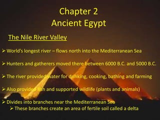 Chapter 2
Ancient Egypt
The Nile River Valley
 World’s longest river – flows north into the Mediterranean Sea
 Hunters and gatherers moved there between 6000 B.C. and 5000 B.C.
 The river provided water for drinking, cooking, bathing and farming
 Also provided fish and supported wildlife (plants and animals)
 Divides into branches near the Mediterranean Sea
 These branches create an area of fertile soil called a delta

 