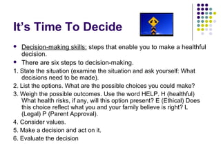 It’s Time To Decide
Decision-making skills: steps that enable you to make a healthful
decision.
 There are six steps to decision-making.
1. State the situation (examine the situation and ask yourself: What
decisions need to be made).
2. List the options. What are the possible choices you could make?
3. Weigh the possible outcomes. Use the word HELP. H (healthful)
What health risks, if any, will this option present? E (Ethical) Does
this choice reflect what you and your family believe is right? L
(Legal) P (Parent Approval).
4. Consider values.
5. Make a decision and act on it.
6. Evaluate the decision


 