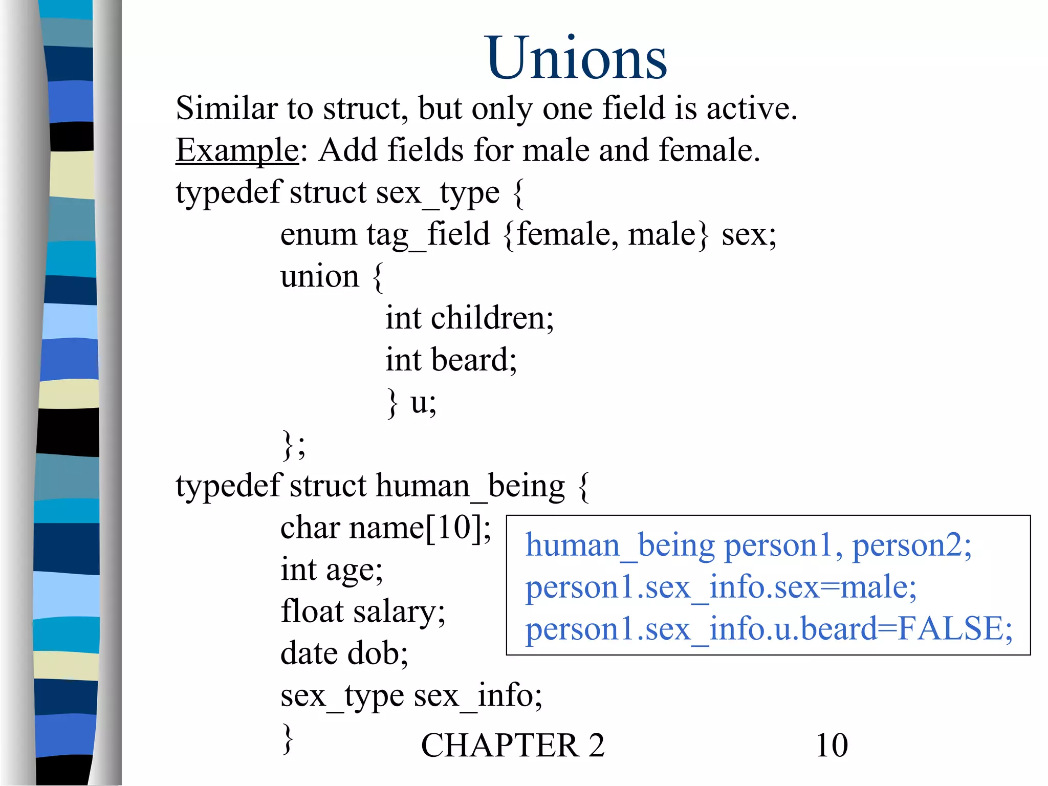 Unions

Similar to struct, but only one field is active.
Example: Add fields for male and female.
typedef struct sex_type {
enum tag_field {female, male} sex;
union {
int children;
int beard;
} u;
};
typedef struct human_being {
char name[10]; human_being person1, person2;
int age;
person1.sex_info.sex=male;
float salary;
person1.sex_info.u.beard=FALSE;
date dob;
sex_type sex_info;
}
CHAPTER 2
10

 