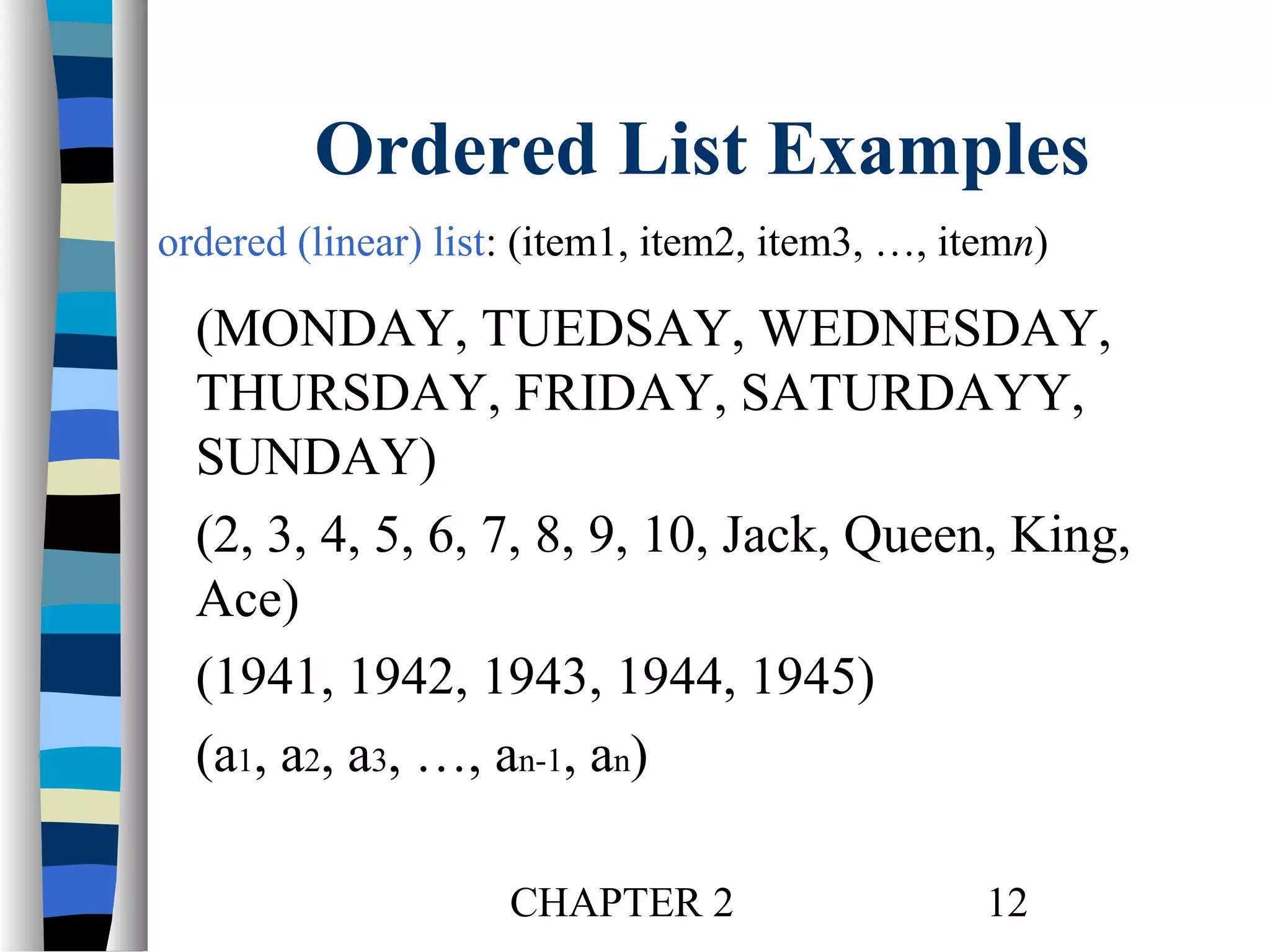 Ordered List Examples
ordered (linear) list: (item1, item2, item3, …, itemn)

(MONDAY, TUEDSAY, WEDNESDAY,
THURSDAY, FRIDAY, SATURDAYY,
SUNDAY)
(2, 3, 4, 5, 6, 7, 8, 9, 10, Jack, Queen, King,
Ace)
(1941, 1942, 1943, 1944, 1945)
(a1, a2, a3, …, an-1, an)
CHAPTER 2

12

 