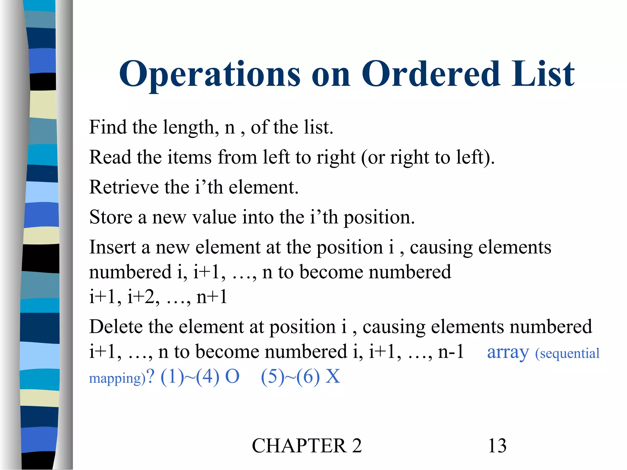 Operations on Ordered List
Find the length, n , of the list.
Read the items from left to right (or right to left).
Retrieve the i’th element.
Store a new value into the i’th position.
Insert a new element at the position i , causing elements
numbered i, i+1, …, n to become numbered
i+1, i+2, …, n+1
Delete the element at position i , causing elements numbered
i+1, …, n to become numbered i, i+1, …, n-1 array (sequential
mapping)? (1)~(4) O (5)~(6) X

CHAPTER 2

13

 