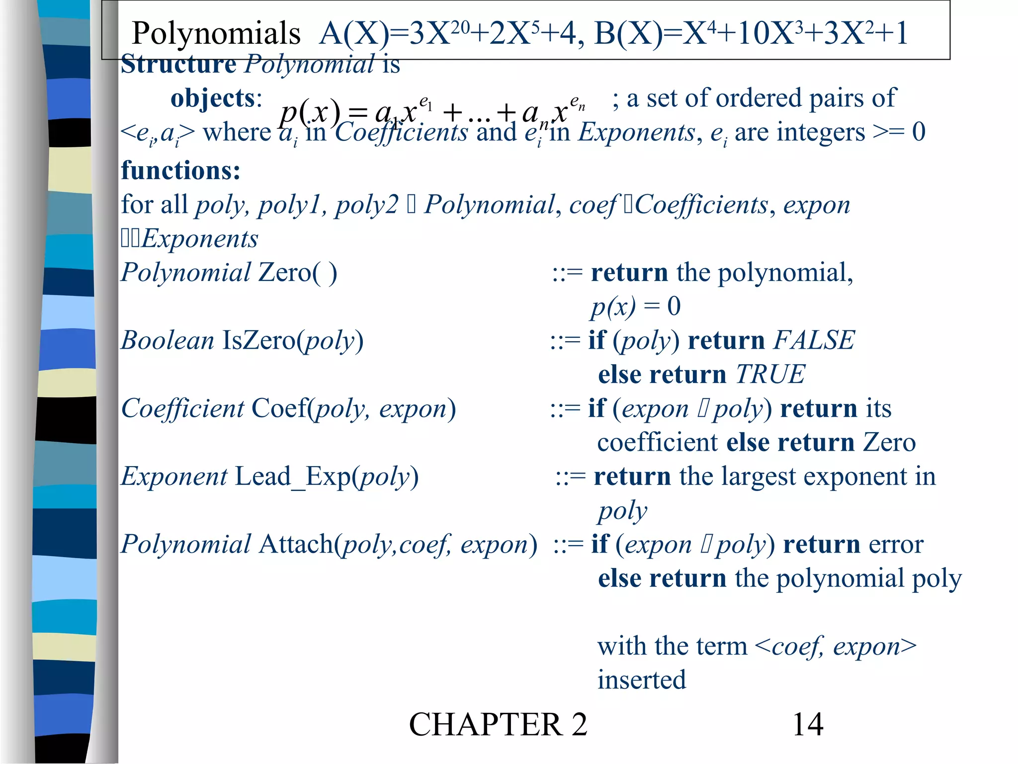 Polynomials A(X)=3X20+2X5+4, B(X)=X4+10X3+3X2+1

Structure Polynomial is
objects:
p( x ) = a1 x e1 + ... + an x en ; a set of ordered pairs of
<ei,ai> where ai in Coefficients and ei in Exponents, ei are integers >= 0
functions:
for all poly, poly1, poly2  Polynomial, coef Coefficients, expon
Exponents
Polynomial Zero( )
::= return the polynomial,
p(x) = 0
Boolean IsZero(poly)
::= if (poly) return FALSE
else return TRUE
Coefficient Coef(poly, expon)
::= if (expon  poly) return its
coefficient else return Zero
Exponent Lead_Exp(poly)
::= return the largest exponent in
poly
Polynomial Attach(poly,coef, expon) ::= if (expon  poly) return error
else return the polynomial poly
with the term <coef, expon>
inserted

CHAPTER 2

14

 