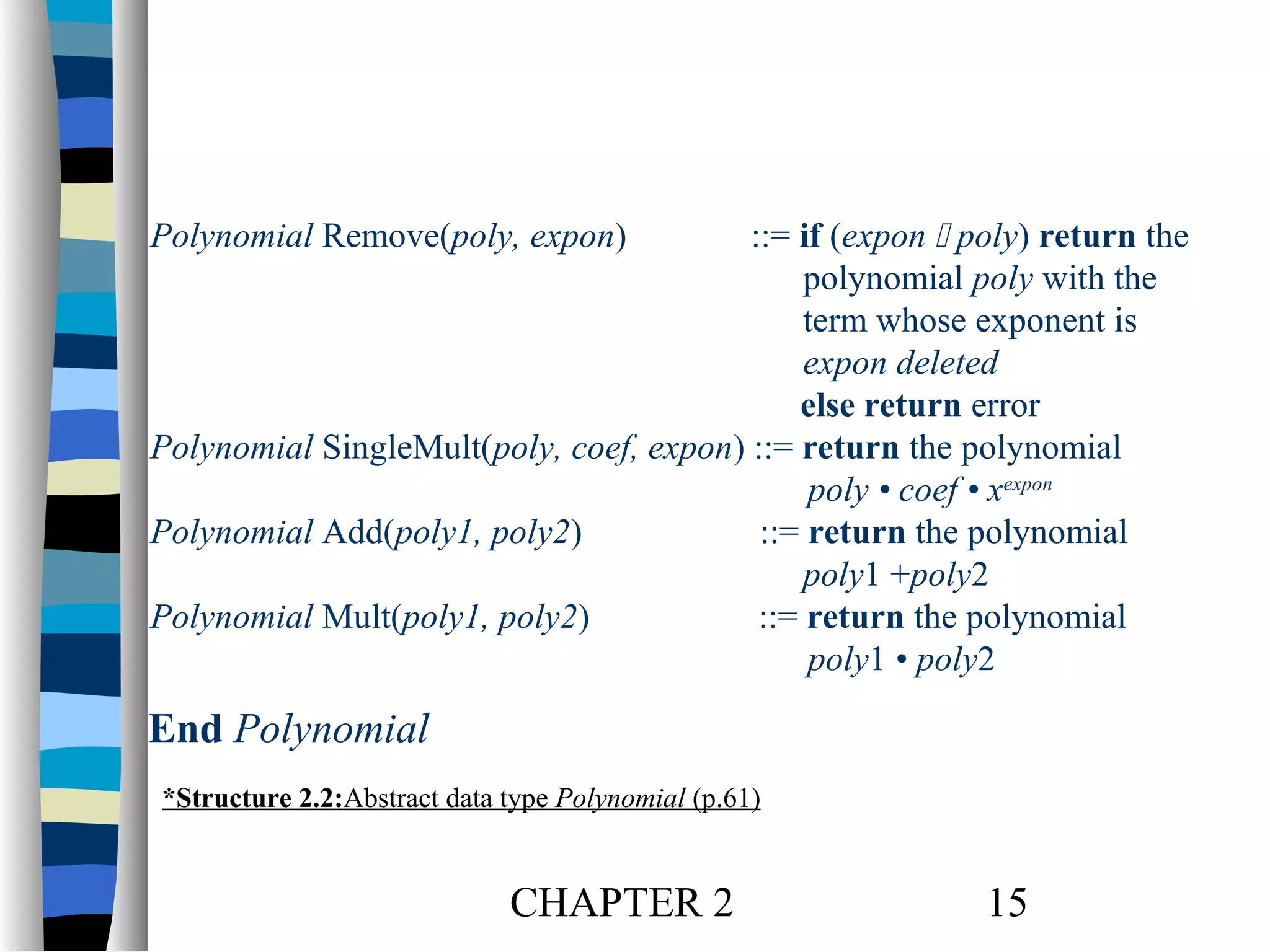 Polynomial Remove(poly, expon)

::= if (expon  poly) return the
polynomial poly with the
term whose exponent is
expon deleted
else return error
Polynomial SingleMult(poly, coef, expon) ::= return the polynomial
poly • coef • xexpon
Polynomial Add(poly1, poly2)
::= return the polynomial
poly1 +poly2
Polynomial Mult(poly1, poly2)
::= return the polynomial
poly1 • poly2

End Polynomial
*Structure 2.2:Abstract data type Polynomial (p.61)

CHAPTER 2

15

 