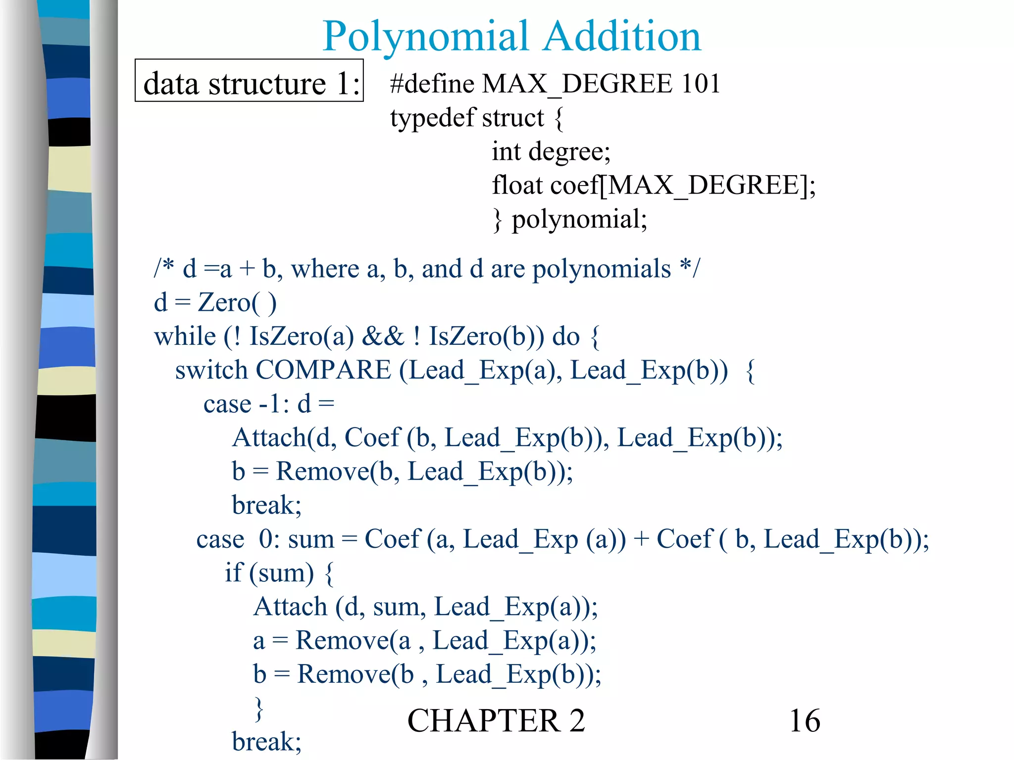 Polynomial Addition
data structure 1: #define MAX_DEGREE 101

typedef struct {
int degree;
float coef[MAX_DEGREE];
} polynomial;

/* d =a + b, where a, b, and d are polynomials */
d = Zero( )
while (! IsZero(a) && ! IsZero(b)) do {
switch COMPARE (Lead_Exp(a), Lead_Exp(b)) {
case -1: d =
Attach(d, Coef (b, Lead_Exp(b)), Lead_Exp(b));
b = Remove(b, Lead_Exp(b));
break;
case 0: sum = Coef (a, Lead_Exp (a)) + Coef ( b, Lead_Exp(b));
if (sum) {
Attach (d, sum, Lead_Exp(a));
a = Remove(a , Lead_Exp(a));
b = Remove(b , Lead_Exp(b));
}
CHAPTER 2
16
break;

 
