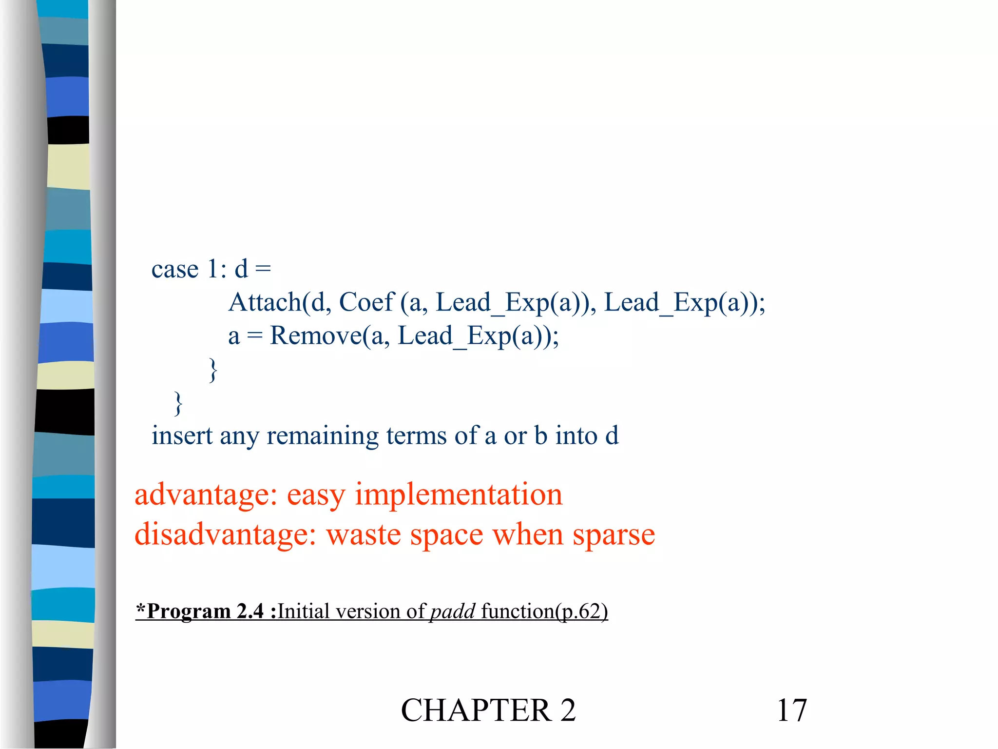 case 1: d =
Attach(d, Coef (a, Lead_Exp(a)), Lead_Exp(a));
a = Remove(a, Lead_Exp(a));
}
}
insert any remaining terms of a or b into d

advantage: easy implementation
disadvantage: waste space when sparse
*Program 2.4 :Initial version of padd function(p.62)

CHAPTER 2

17

 