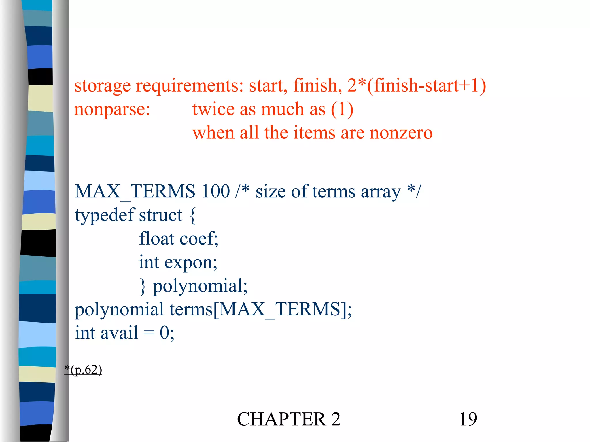 storage requirements: start, finish, 2*(finish-start+1)
nonparse:
twice as much as (1)
when all the items are nonzero
MAX_TERMS 100 /* size of terms array */
typedef struct {
float coef;
int expon;
} polynomial;
polynomial terms[MAX_TERMS];
int avail = 0;
*(p.62)

CHAPTER 2

19

 