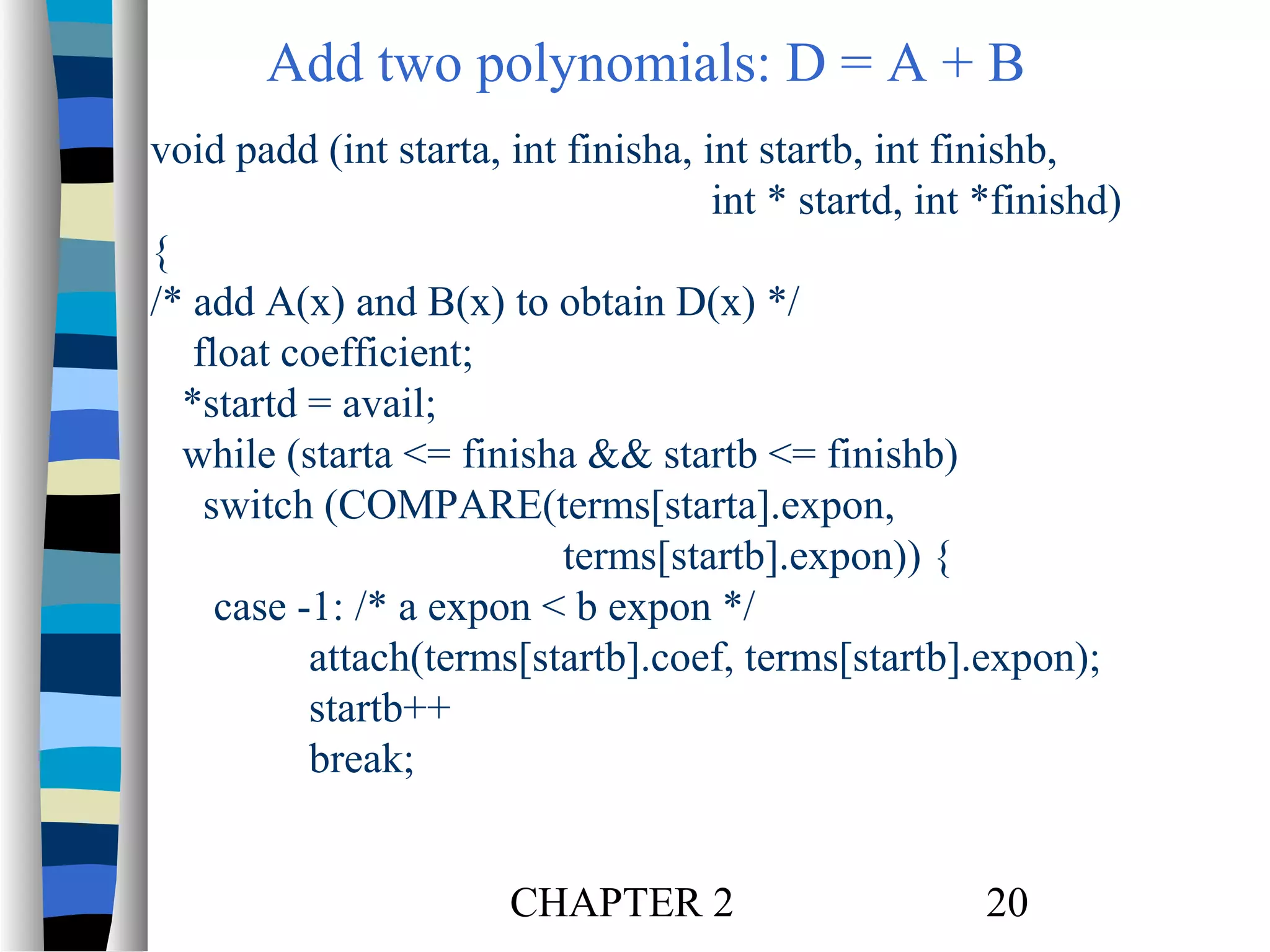 Add two polynomials: D = A + B
void padd (int starta, int finisha, int startb, int finishb,
int * startd, int *finishd)
{
/* add A(x) and B(x) to obtain D(x) */
float coefficient;
*startd = avail;
while (starta <= finisha && startb <= finishb)
switch (COMPARE(terms[starta].expon,
terms[startb].expon)) {
case -1: /* a expon < b expon */
attach(terms[startb].coef, terms[startb].expon);
startb++
break;
CHAPTER 2

20

 