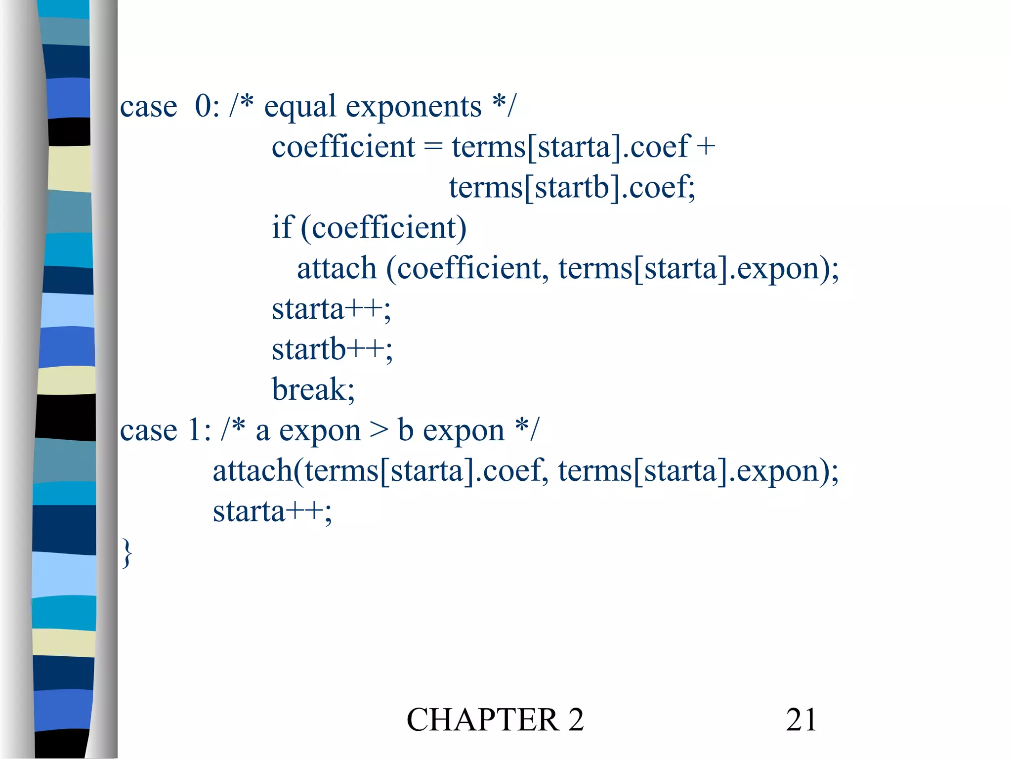 case 0: /* equal exponents */
coefficient = terms[starta].coef +
terms[startb].coef;
if (coefficient)
attach (coefficient, terms[starta].expon);
starta++;
startb++;
break;
case 1: /* a expon > b expon */
attach(terms[starta].coef, terms[starta].expon);
starta++;
}

CHAPTER 2

21

 