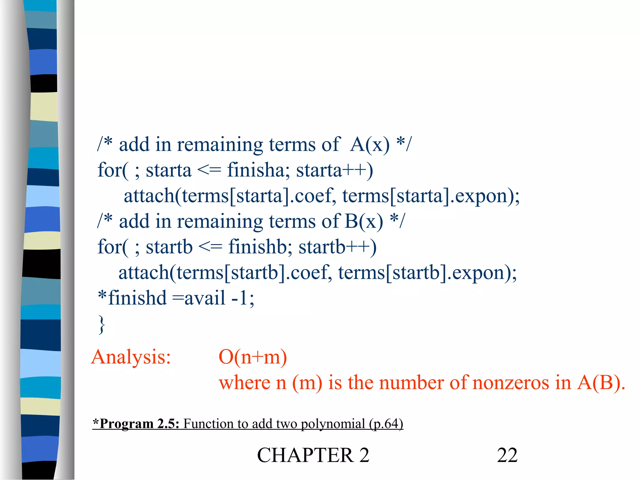 /* add in remaining terms of A(x) */
for( ; starta <= finisha; starta++)
attach(terms[starta].coef, terms[starta].expon);
/* add in remaining terms of B(x) */
for( ; startb <= finishb; startb++)
attach(terms[startb].coef, terms[startb].expon);
*finishd =avail -1;
}
Analysis:

O(n+m)
where n (m) is the number of nonzeros in A(B).

*Program 2.5: Function to add two polynomial (p.64)

CHAPTER 2

22

 