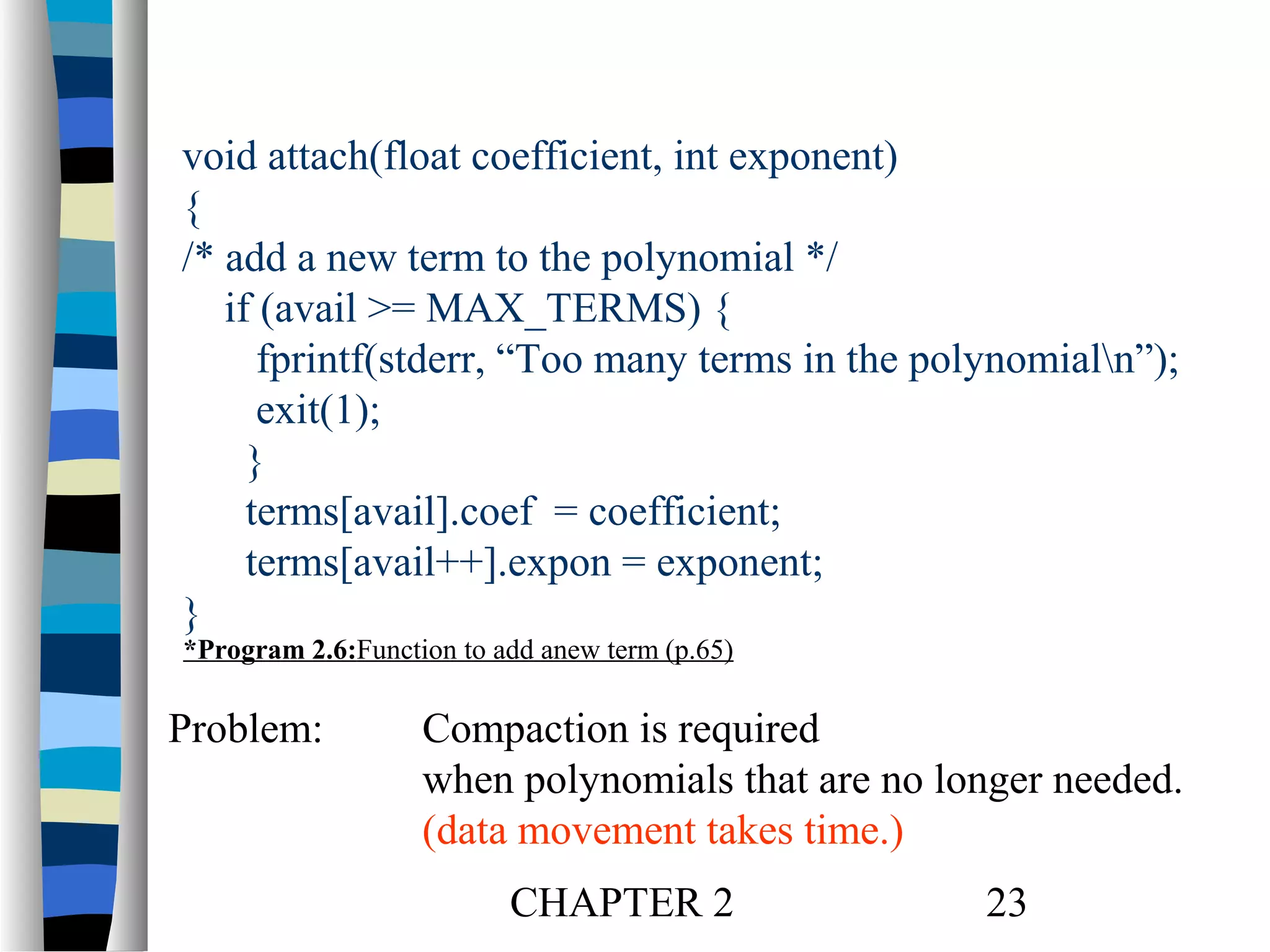 void attach(float coefficient, int exponent)
{
/* add a new term to the polynomial */
if (avail >= MAX_TERMS) {
fprintf(stderr, “Too many terms in the polynomialn”);
exit(1);
}
terms[avail].coef = coefficient;
terms[avail++].expon = exponent;
}
*Program 2.6:Function to add anew term (p.65)

Problem:

Compaction is required
when polynomials that are no longer needed.
(data movement takes time.)
CHAPTER 2

23

 