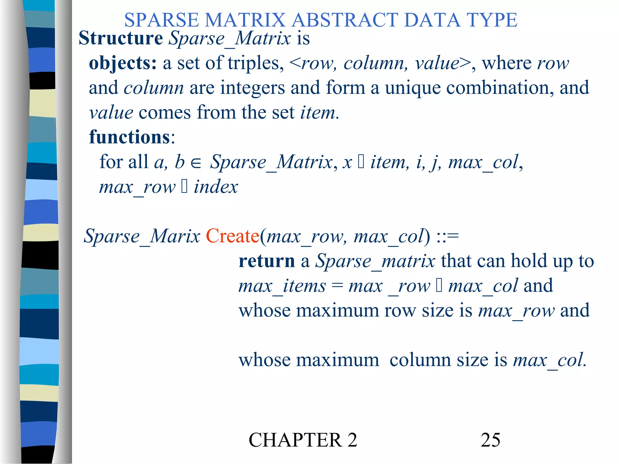 SPARSE MATRIX ABSTRACT DATA TYPE
Structure Sparse_Matrix is
objects: a set of triples, <row, column, value>, where row
and column are integers and form a unique combination, and
value comes from the set item.
functions:
for all a, b ∈ Sparse_Matrix, x  item, i, j, max_col,
max_row  index
Sparse_Marix Create(max_row, max_col) ::=
return a Sparse_matrix that can hold up to
max_items = max _row  max_col and
whose maximum row size is max_row and
whose maximum column size is max_col.

CHAPTER 2

25

 