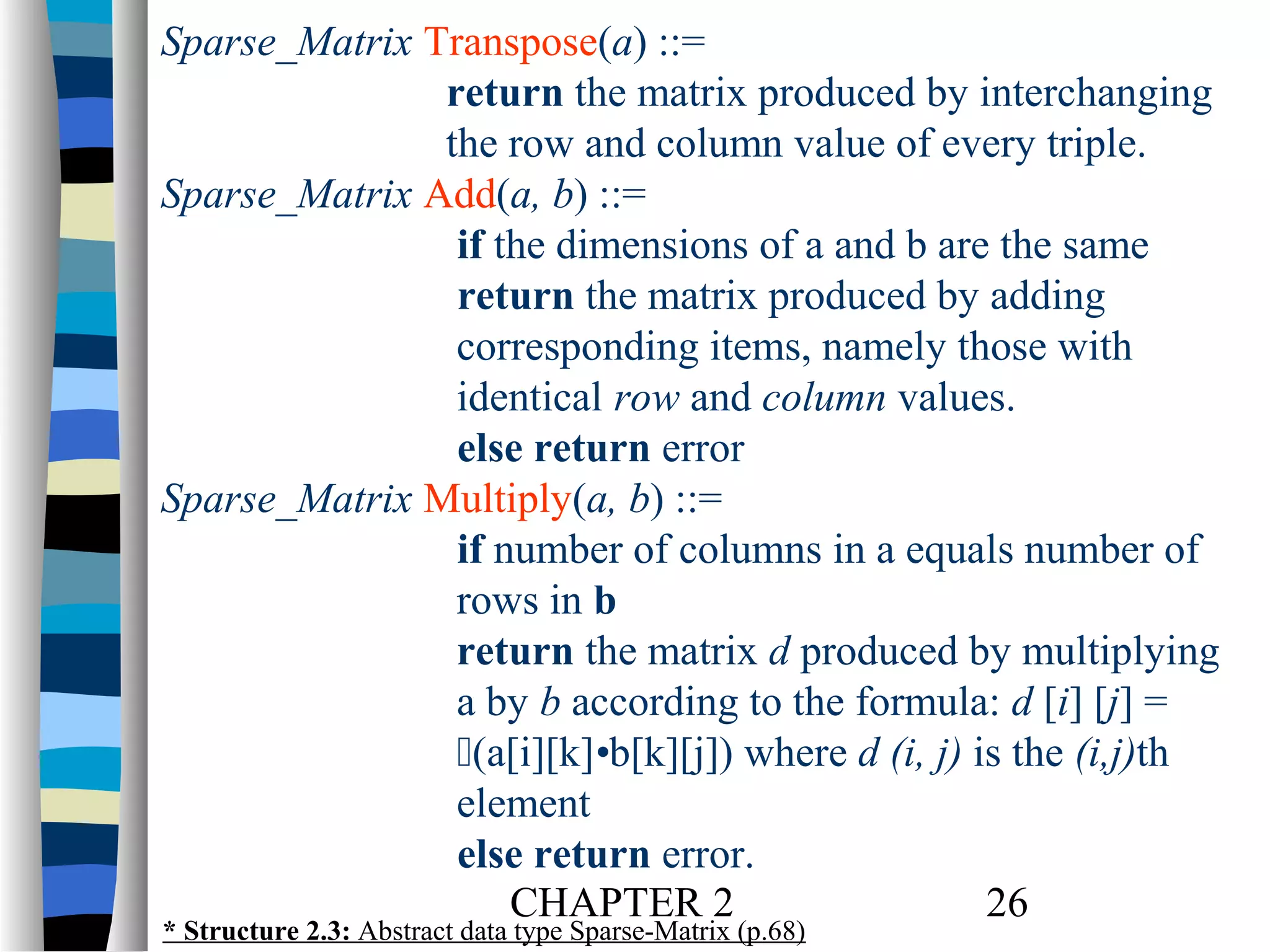 Sparse_Matrix Transpose(a) ::=
return the matrix produced by interchanging
the row and column value of every triple.
Sparse_Matrix Add(a, b) ::=
if the dimensions of a and b are the same
return the matrix produced by adding
corresponding items, namely those with
identical row and column values.
else return error
Sparse_Matrix Multiply(a, b) ::=
if number of columns in a equals number of
rows in b
return the matrix d produced by multiplying
a by b according to the formula: d [i] [j] =
(a[i][k]•b[k][j]) where d (i, j) is the (i,j)th
element
else return error.
CHAPTER 2
26
* Structure 2.3: Abstract data type Sparse-Matrix (p.68)

 