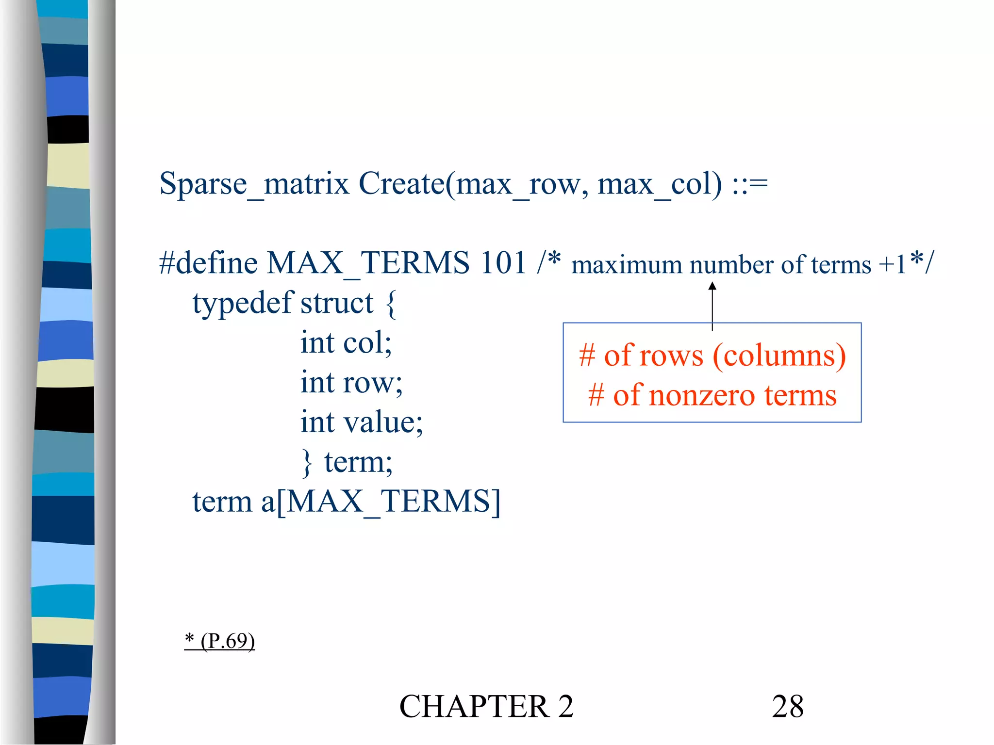 Sparse_matrix Create(max_row, max_col) ::=
#define MAX_TERMS 101 /* maximum number of terms +1*/
typedef struct {
int col;
# of rows (columns)
int row;
# of nonzero terms
int value;
} term;
term a[MAX_TERMS]

* (P.69)

CHAPTER 2

28

 