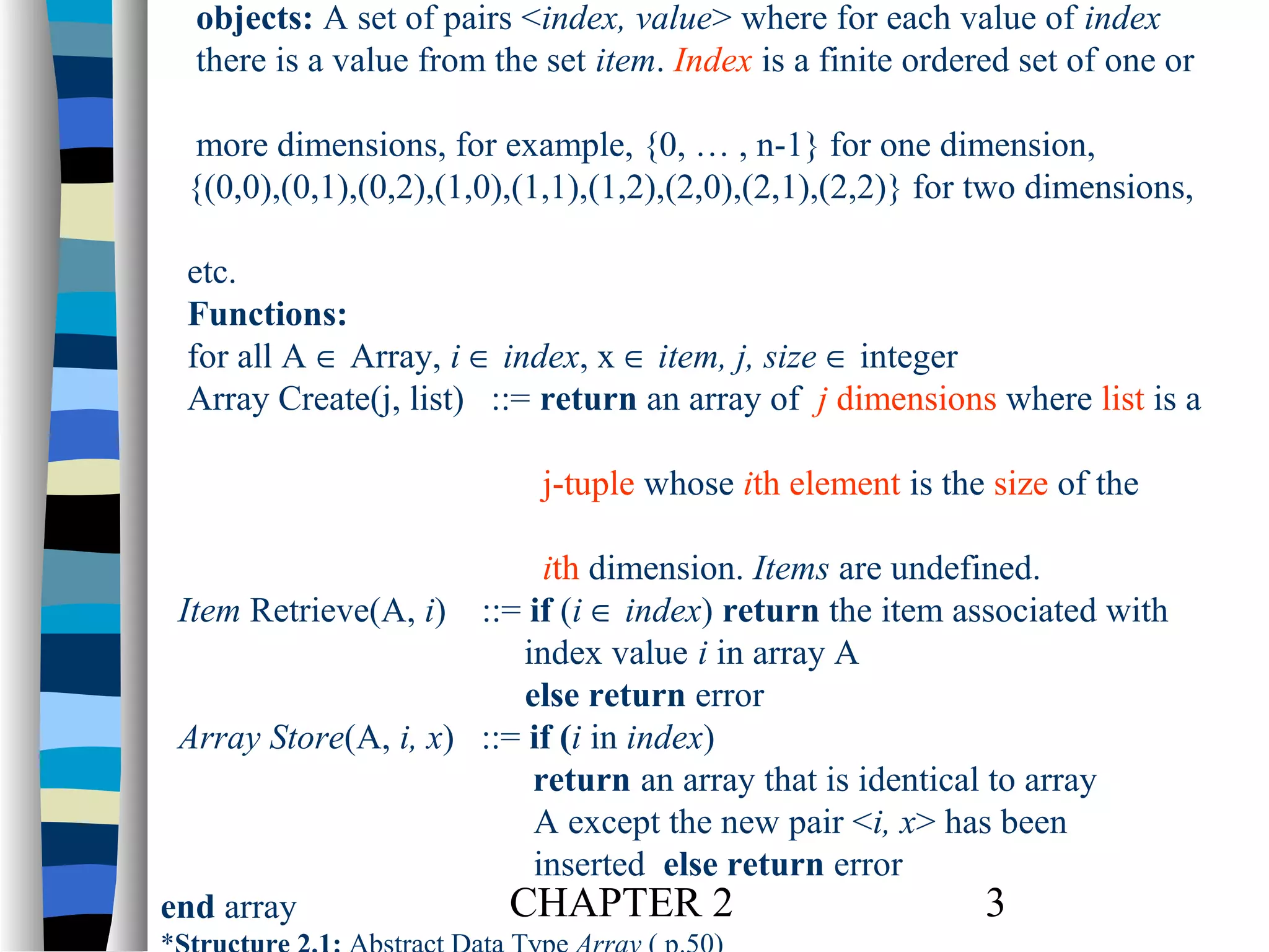 objects: A set of pairs <index, value> where for each value of index
there is a value from the set item. Index is a finite ordered set of one or
more dimensions, for example, {0, … , n-1} for one dimension,
{(0,0),(0,1),(0,2),(1,0),(1,1),(1,2),(2,0),(2,1),(2,2)} for two dimensions,
etc.
Functions:
for all A ∈ Array, i ∈ index, x ∈ item, j, size ∈ integer
Array Create(j, list) ::= return an array of j dimensions where list is a
j-tuple whose ith element is the size of the
ith dimension. Items are undefined.
Item Retrieve(A, i) ::= if (i ∈ index) return the item associated with
index value i in array A
else return error
Array Store(A, i, x) ::= if (i in index)
return an array that is identical to array
A except the new pair <i, x> has been
inserted else return error
CHAPTER 2
3
end array

 