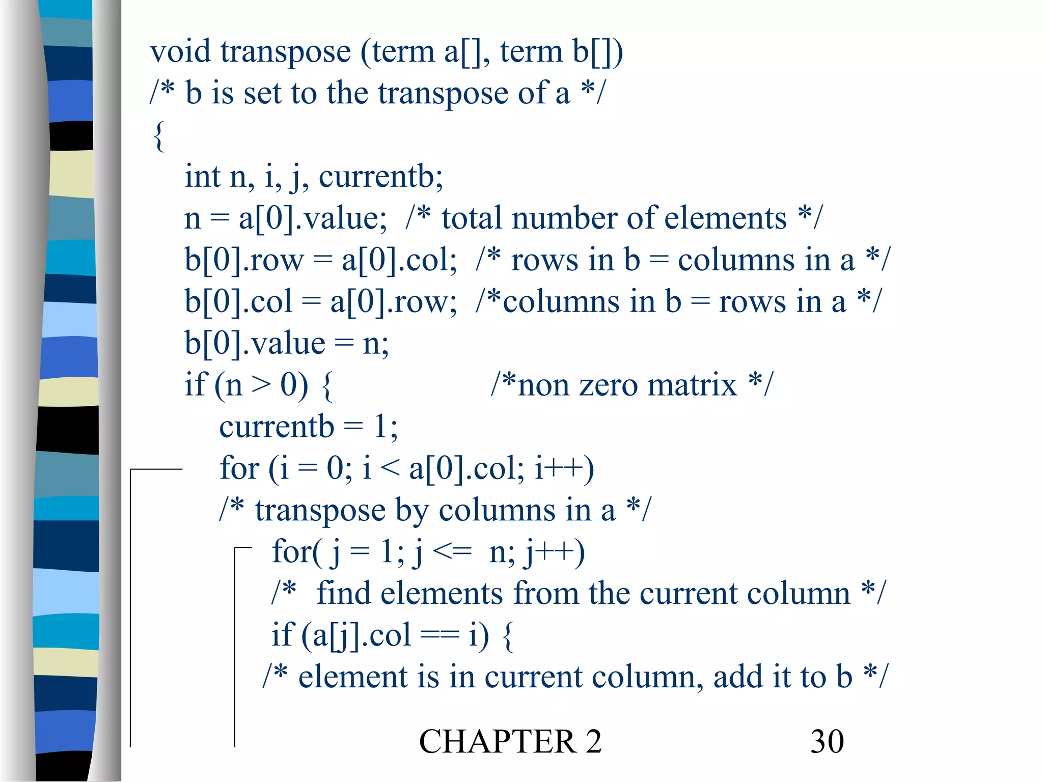 void transpose (term a[], term b[])
/* b is set to the transpose of a */
{
int n, i, j, currentb;
n = a[0].value; /* total number of elements */
b[0].row = a[0].col; /* rows in b = columns in a */
b[0].col = a[0].row; /*columns in b = rows in a */
b[0].value = n;
if (n > 0) {
/*non zero matrix */
currentb = 1;
for (i = 0; i < a[0].col; i++)
/* transpose by columns in a */
for( j = 1; j <= n; j++)
/* find elements from the current column */
if (a[j].col == i) {
/* element is in current column, add it to b */
CHAPTER 2

30

 