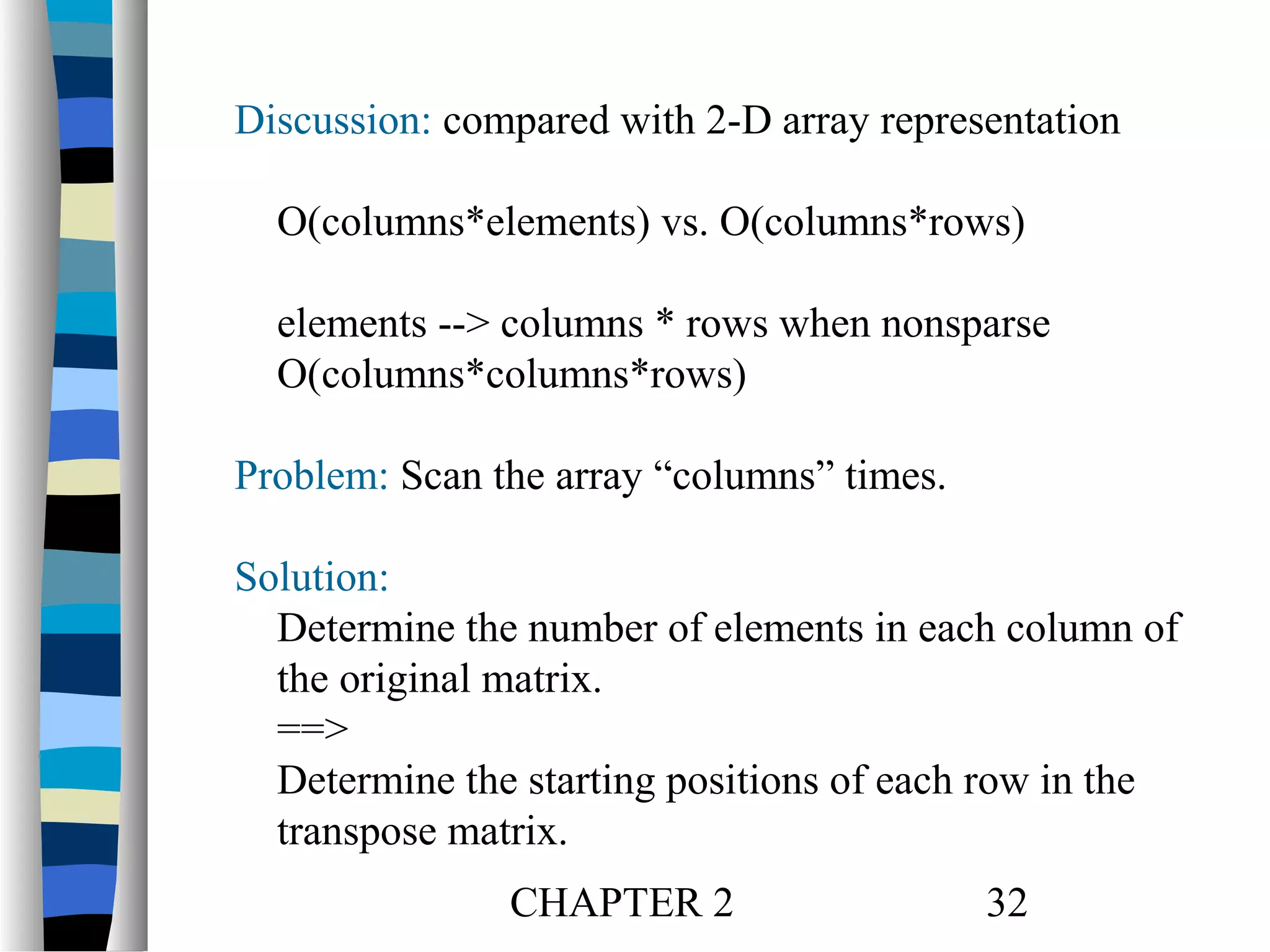 Discussion: compared with 2-D array representation
O(columns*elements) vs. O(columns*rows)
elements --> columns * rows when nonsparse
O(columns*columns*rows)
Problem: Scan the array “columns” times.
Solution:
Determine the number of elements in each column of
the original matrix.
==>
Determine the starting positions of each row in the
transpose matrix.
CHAPTER 2

32

 