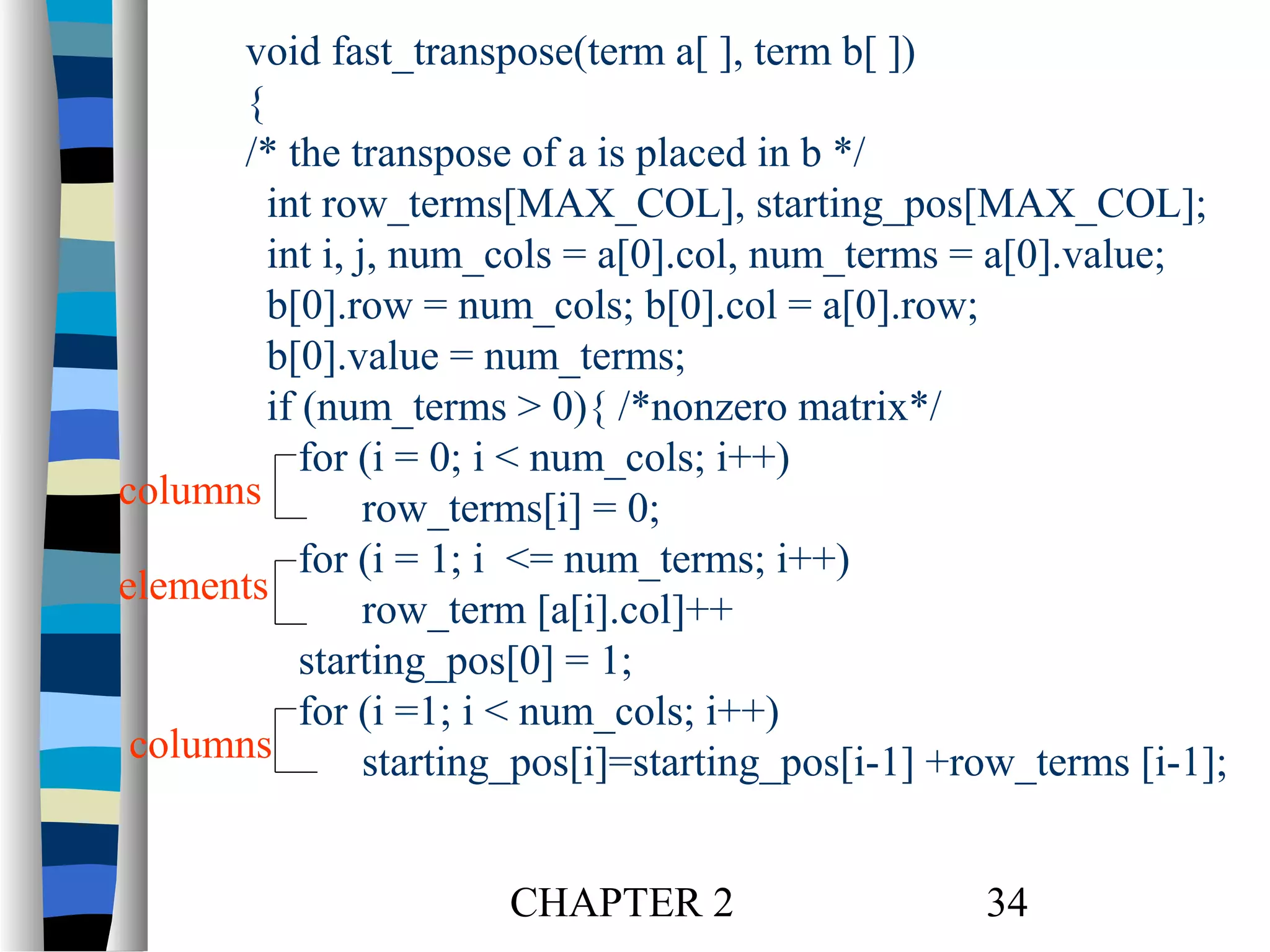void fast_transpose(term a[ ], term b[ ])
{
/* the transpose of a is placed in b */
int row_terms[MAX_COL], starting_pos[MAX_COL];
int i, j, num_cols = a[0].col, num_terms = a[0].value;
b[0].row = num_cols; b[0].col = a[0].row;
b[0].value = num_terms;
if (num_terms > 0){ /*nonzero matrix*/
for (i = 0; i < num_cols; i++)
columns
row_terms[i] = 0;
for (i = 1; i <= num_terms; i++)
elements
row_term [a[i].col]++
starting_pos[0] = 1;
for (i =1; i < num_cols; i++)
columns
starting_pos[i]=starting_pos[i-1] +row_terms [i-1];
CHAPTER 2

34

 
