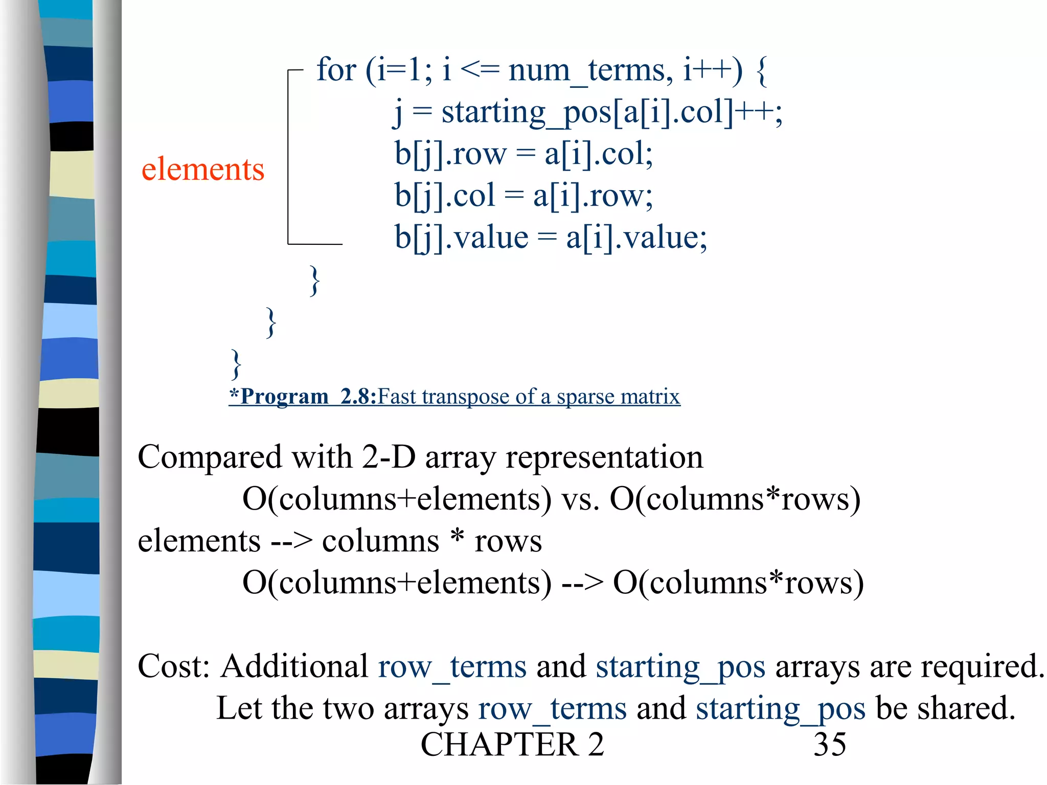 elements

for (i=1; i <= num_terms, i++) {
j = starting_pos[a[i].col]++;
b[j].row = a[i].col;
b[j].col = a[i].row;
b[j].value = a[i].value;
}

}
}
*Program 2.8:Fast transpose of a sparse matrix

Compared with 2-D array representation
O(columns+elements) vs. O(columns*rows)
elements --> columns * rows
O(columns+elements) --> O(columns*rows)
Cost: Additional row_terms and starting_pos arrays are required.
Let the two arrays row_terms and starting_pos be shared.
CHAPTER 2
35

 