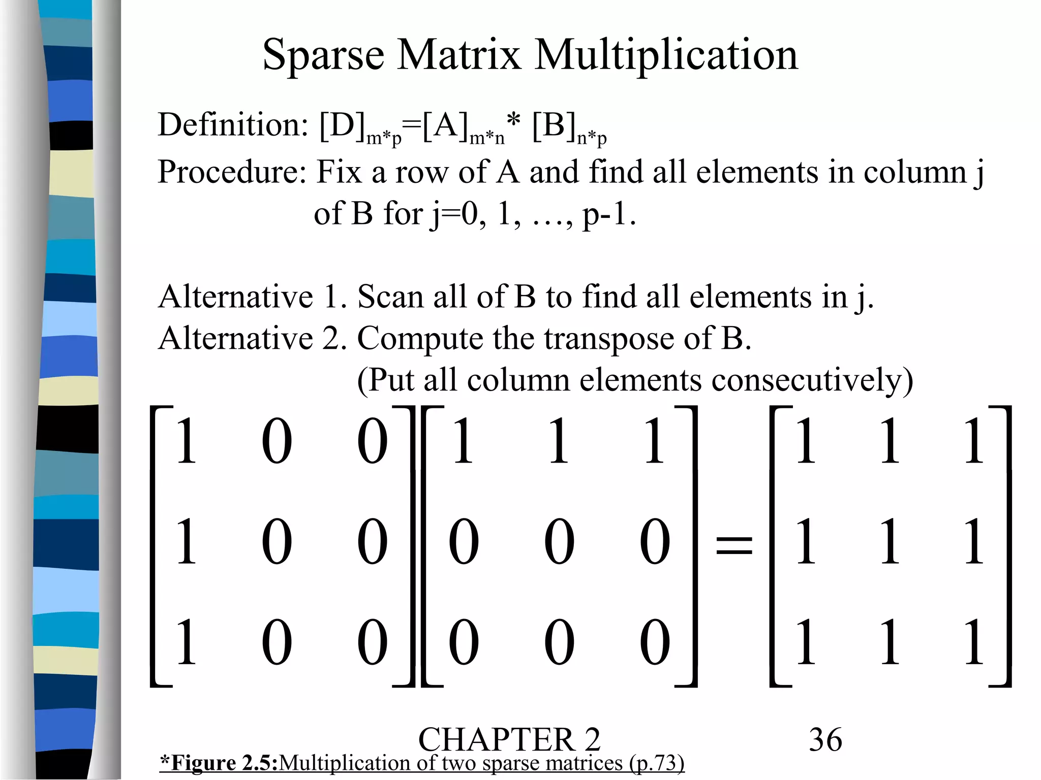 Sparse Matrix Multiplication
Definition: [D]m*p=[A]m*n* [B]n*p
Procedure: Fix a row of A and find all elements in column j
of B for j=0, 1, …, p-1.
Alternative 1. Scan all of B to find all elements in j.
Alternative 2. Compute the transpose of B.
(Put all column elements consecutively)

1 0 0 1 1 1 1 1 1
1 0 0 0 0 0 = 1 1 1


 

1 0 0 0 0 0 1 1 1


 

CHAPTER 2

*Figure 2.5:Multiplication of two sparse matrices (p.73)

36

 