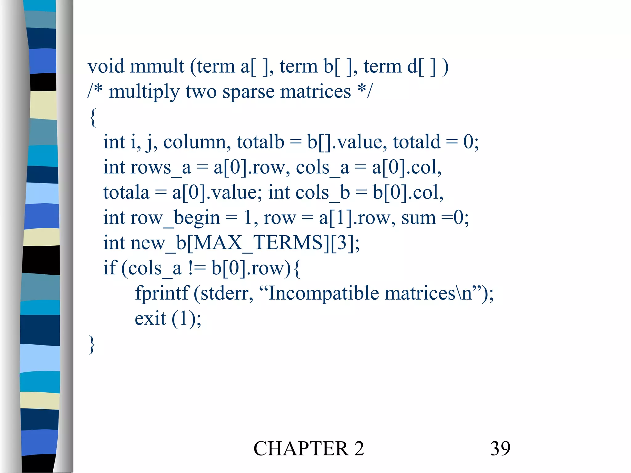 void mmult (term a[ ], term b[ ], term d[ ] )
/* multiply two sparse matrices */
{
int i, j, column, totalb = b[].value, totald = 0;
int rows_a = a[0].row, cols_a = a[0].col,
totala = a[0].value; int cols_b = b[0].col,
int row_begin = 1, row = a[1].row, sum =0;
int new_b[MAX_TERMS][3];
if (cols_a != b[0].row){
fprintf (stderr, “Incompatible matricesn”);
exit (1);
}

CHAPTER 2

39

 