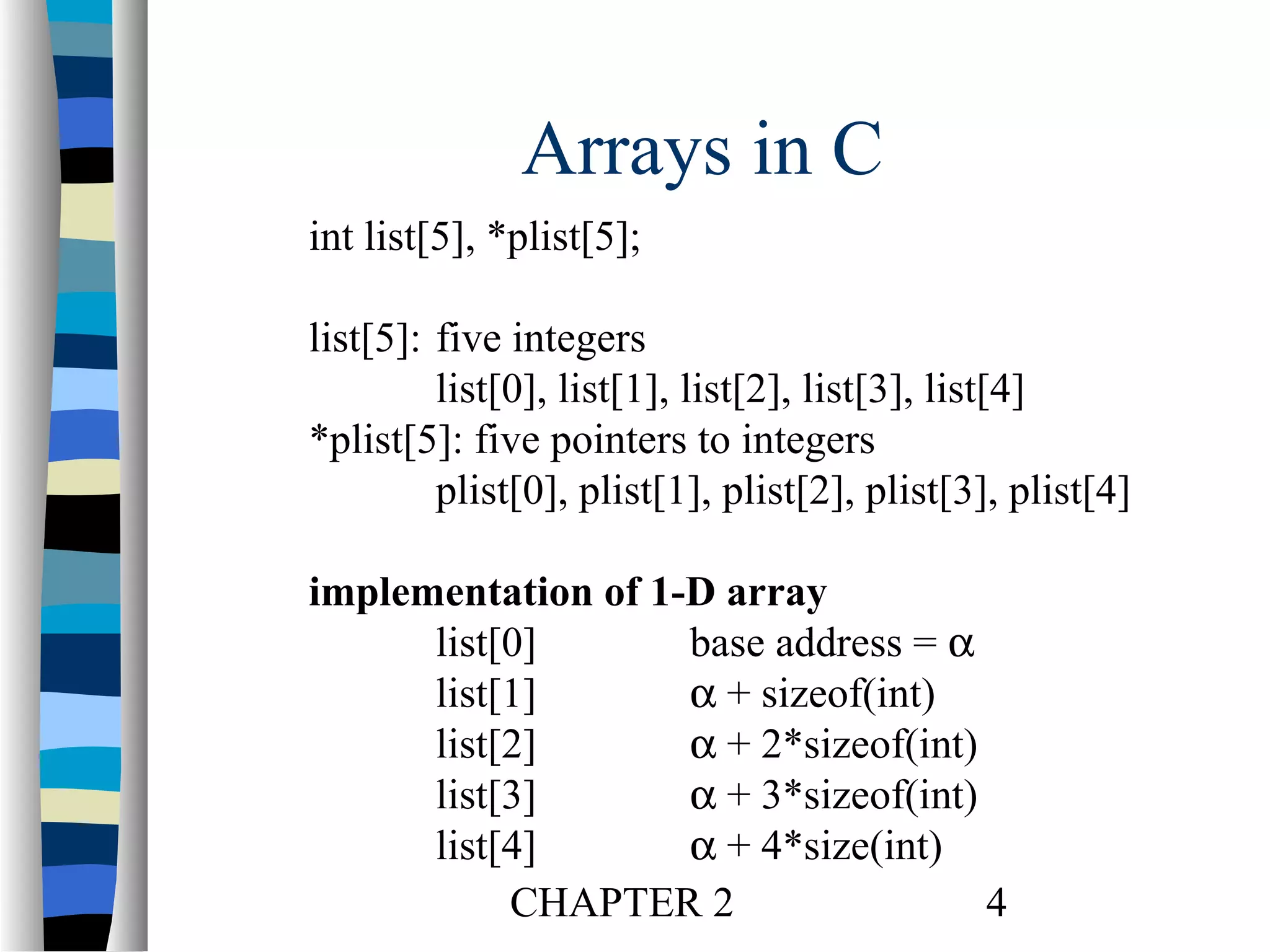 Arrays in C
int list[5], *plist[5];
list[5]: five integers
list[0], list[1], list[2], list[3], list[4]
*plist[5]: five pointers to integers
plist[0], plist[1], plist[2], plist[3], plist[4]
implementation of 1-D array
list[0]
base address = α
list[1]
α + sizeof(int)
list[2]
α + 2*sizeof(int)
list[3]
α + 3*sizeof(int)
list[4]
α + 4*size(int)
CHAPTER 2
4

 