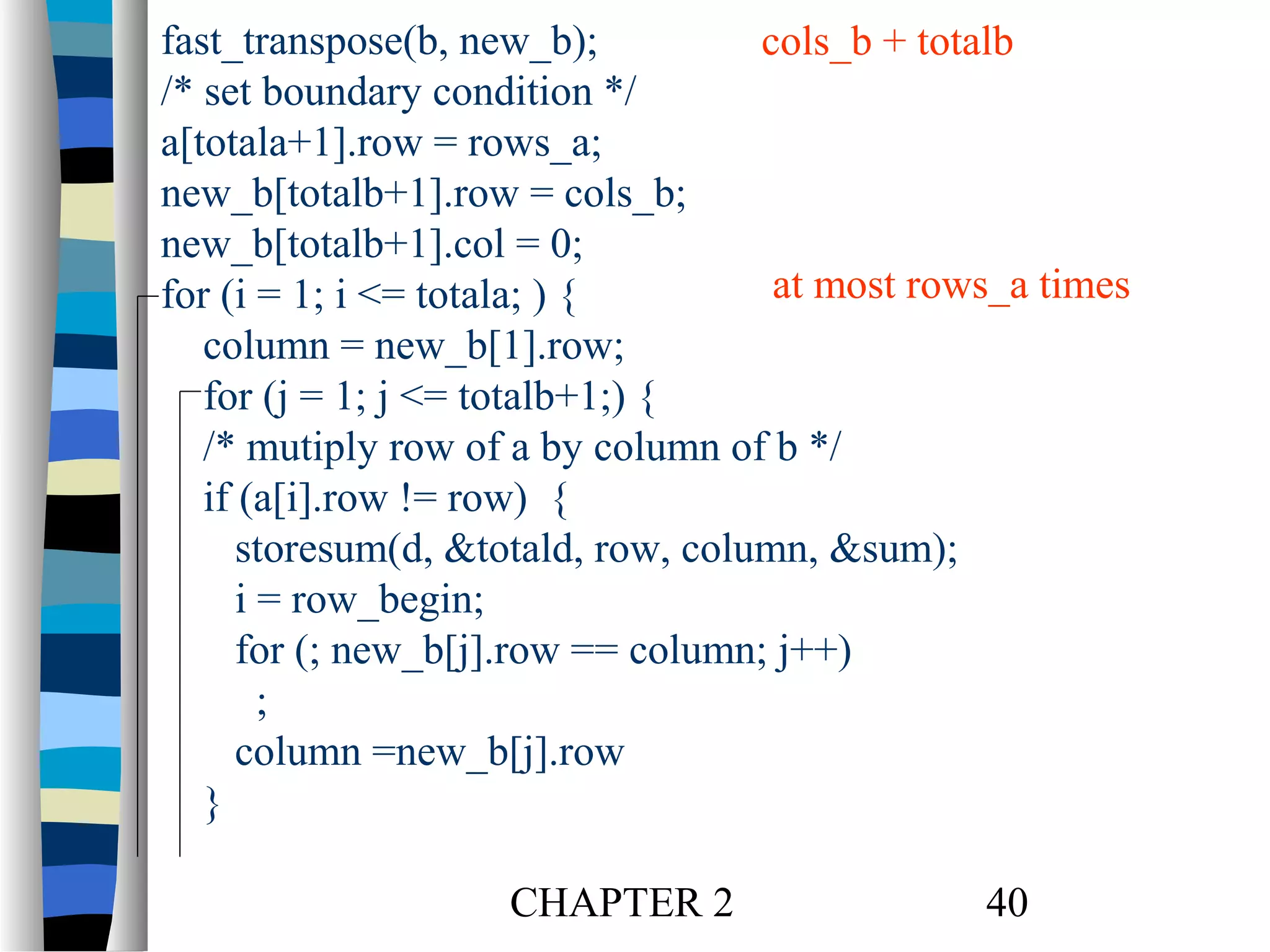 fast_transpose(b, new_b);
cols_b + totalb
/* set boundary condition */
a[totala+1].row = rows_a;
new_b[totalb+1].row = cols_b;
new_b[totalb+1].col = 0;
at most rows_a times
for (i = 1; i <= totala; ) {
column = new_b[1].row;
for (j = 1; j <= totalb+1;) {
/* mutiply row of a by column of b */
if (a[i].row != row) {
storesum(d, &totald, row, column, &sum);
i = row_begin;
for (; new_b[j].row == column; j++)
;
column =new_b[j].row
}
CHAPTER 2

40

 